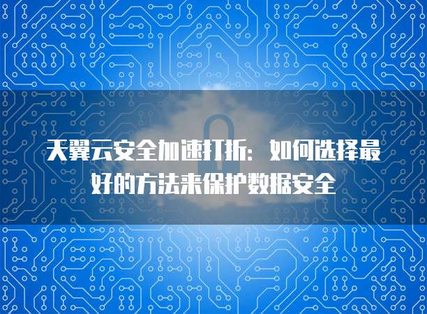 天翼云安全加速打折:如何选择最好的方法来保护数据安全
