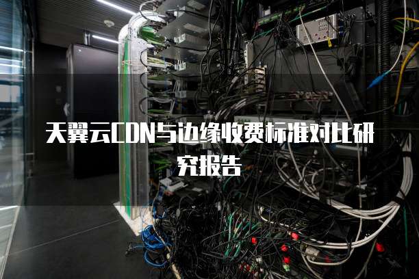 天翼云CDN与边缘收费标准对比研究报告