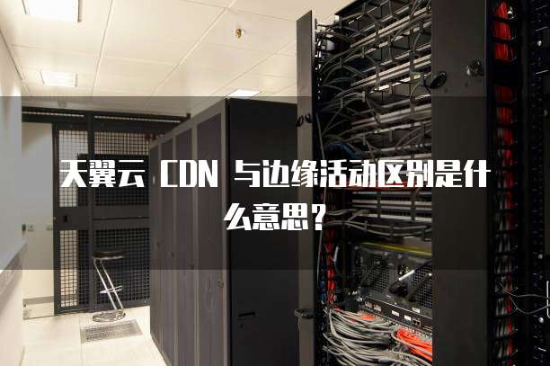 天翼云 CDN 与边缘活动区别是什么意思?