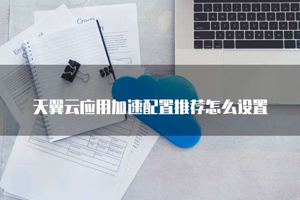 天翼云应用加速配置推荐怎么设置