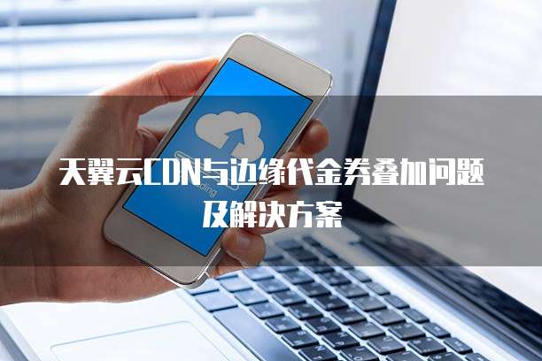 天翼云CDN与边缘代金券叠加问题及解决方案