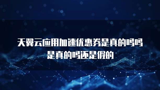 天翼云应用加速优惠券是真的吗吗是真的吗还是假的
