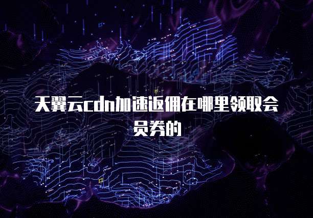 天翼云cdn加速返佣在哪里领取会员券的