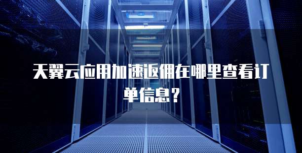 天翼云应用加速返佣在哪里查看订单信息?