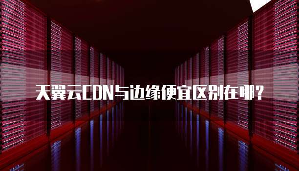 天翼云CDN与边缘便宜区别在哪?