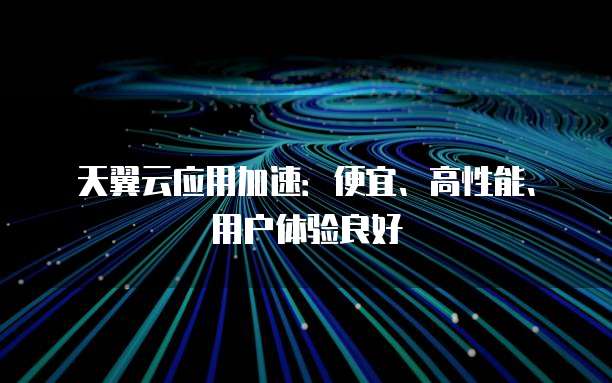 天翼云应用加速:便宜、高性能、用户体验良好