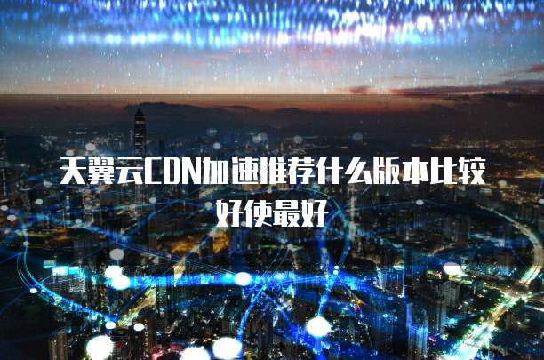 天翼云CDN加速推荐什么版本比较好使最好