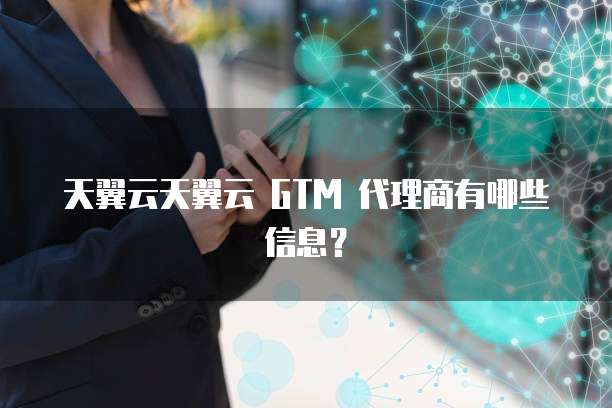 天翼云天翼云 GTM 代理商有哪些信息?