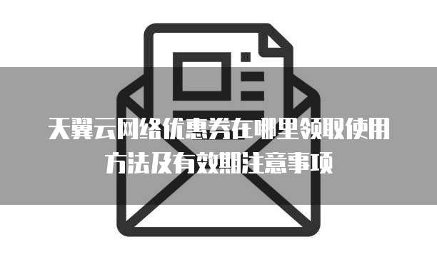 天翼云网络优惠券在哪里领取使用方法及有效期注意事项
