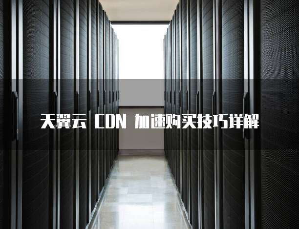 天翼云 CDN 加速购买技巧详解