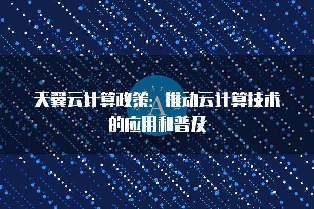 天翼云计算政策:推动云计算技术的应用和普及