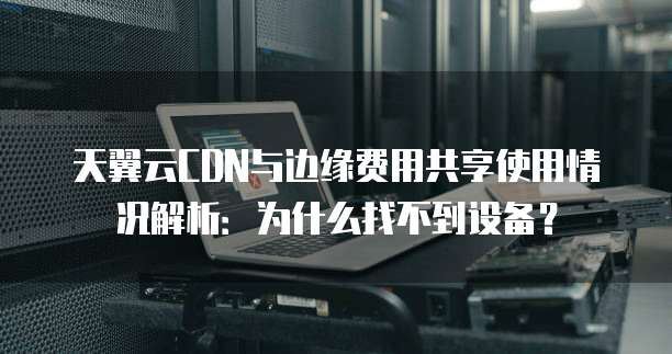 天翼云CDN与边缘费用共享使用情况解析:为什么找不到设备?