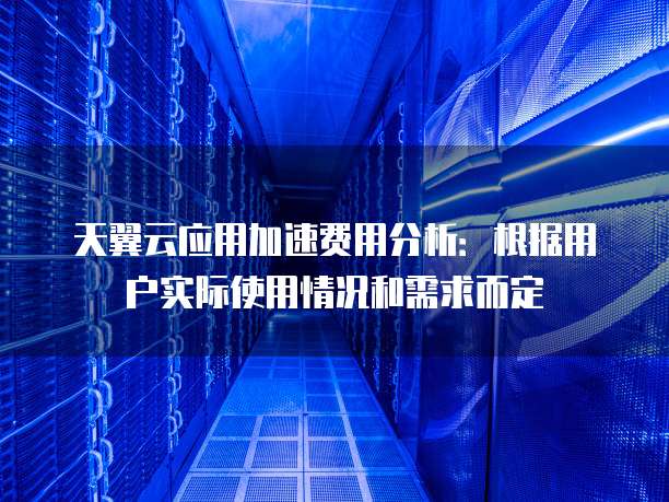 天翼云应用加速费用分析:根据用户实际使用情况和需求而定