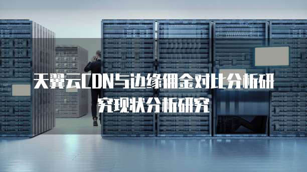 天翼云CDN与边缘佣金对比分析研究现状分析研究
