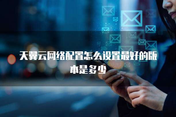 天翼云网络配置怎么设置最好的版本是多少