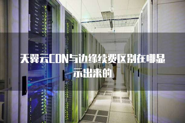 天翼云CDN与边缘续费区别在哪显示出来的