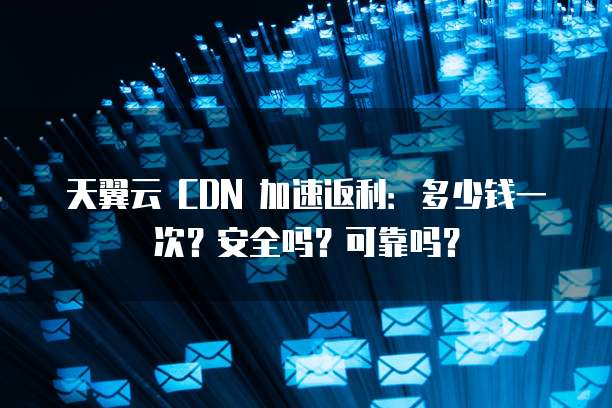 天翼云 CDN 加速返利:多少钱一次?安全吗?可靠吗?