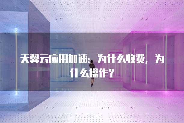 天翼云应用加速:为什么收费,为什么操作?