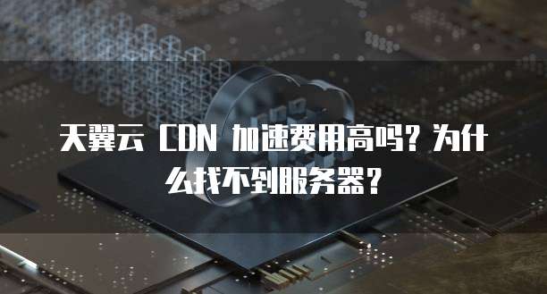 天翼云 CDN 加速费用高吗?为什么找不到服务器?