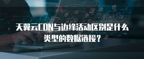 天翼云CDN与边缘活动区别是什么类型的数据链接？