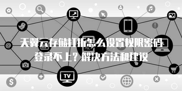 天翼云存储打折怎么设置权限密码登录不上?解决方法和建议
