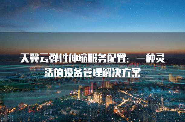 天翼云弹性伸缩服务配置:一种灵活的设备管理解决方案
