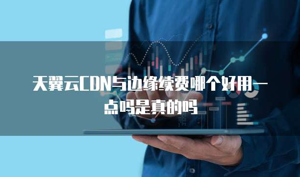 天翼云CDN与边缘续费哪个好用一点吗是真的吗
