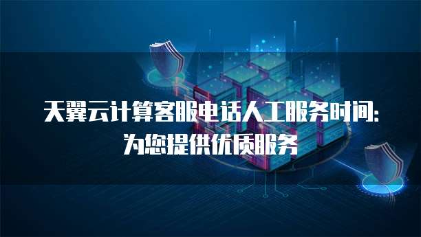 天翼云计算客服电话人工服务时间:为您提供优质服务