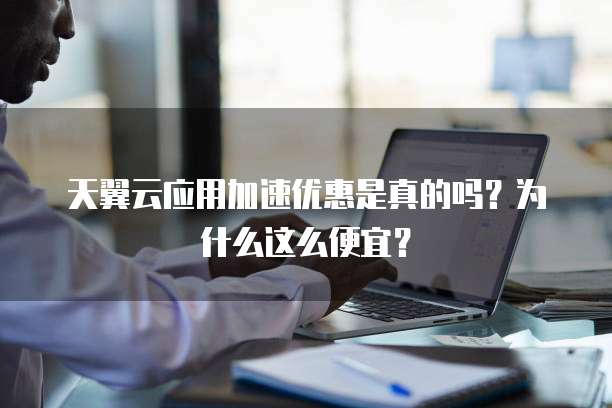 天翼云应用加速优惠是真的吗?为什么这么便宜?