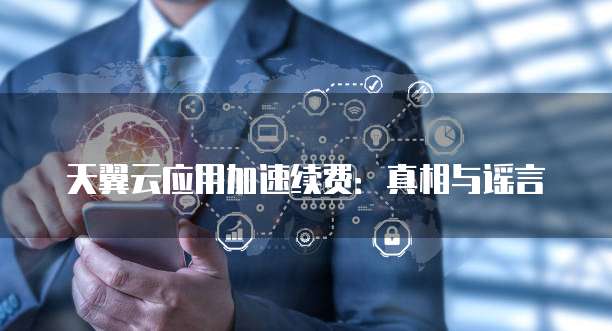 天翼云应用加速续费:真相与谣言