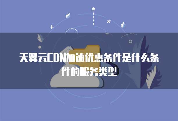 天翼云CDN加速优惠条件是什么条件的服务类型