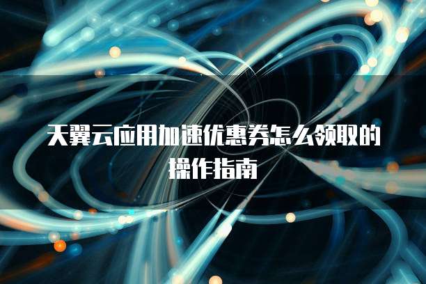 天翼云应用加速优惠券怎么领取的操作指南