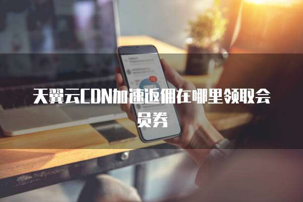 天翼云CDN加速返佣在哪里领取会员券