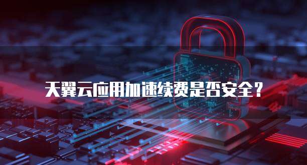 天翼云应用加速续费是否安全？