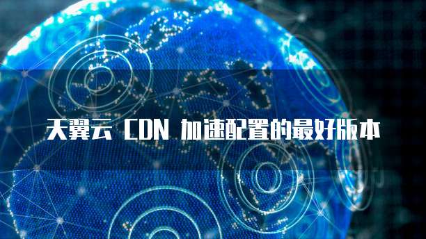天翼云 CDN 加速配置的最好版本