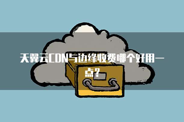 天翼云CDN与边缘收费哪个好用一点?