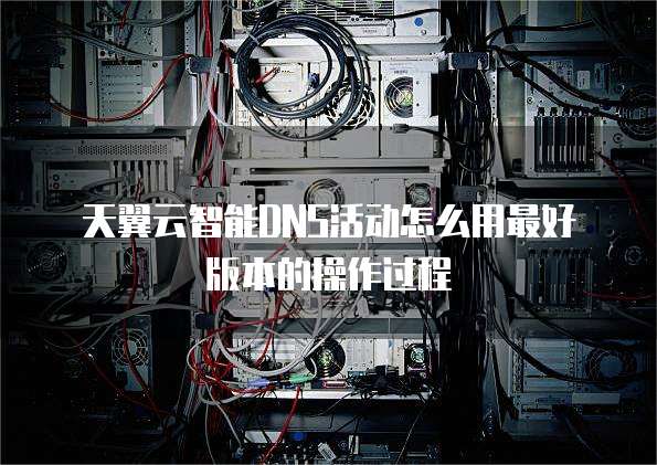 天翼云智能DNS活动怎么用最好版本的操作过程