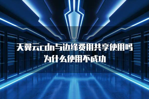 天翼云cdn与边缘费用共享使用吗为什么使用不成功