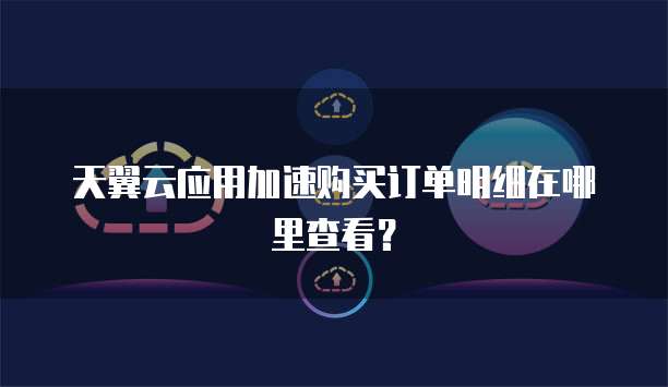 天翼云应用加速购买订单明细在哪里查看?