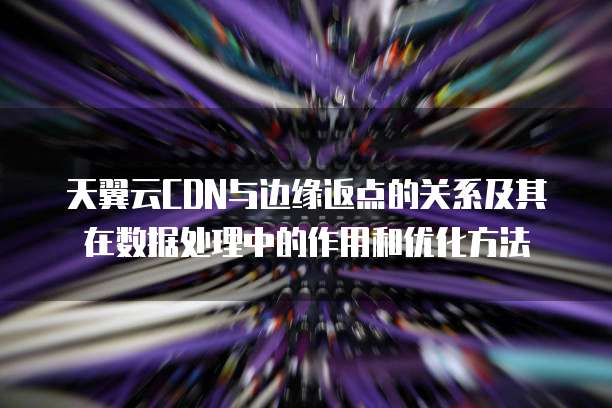 天翼云CDN与边缘返点的关系及其在数据处理中的作用和优化方法