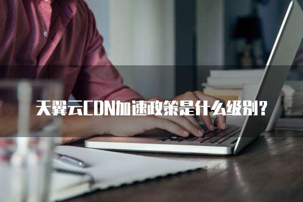 天翼云CDN加速政策是什么级别？
