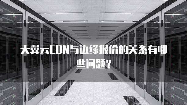 天翼云CDN与边缘报价的关系有哪些问题?