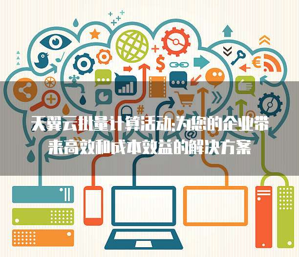 天翼云批量计算活动:为您的企业带来高效和成本效益的解决方案