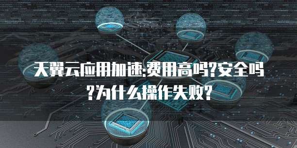 天翼云应用加速:费用高吗?安全吗?为什么操作失败?