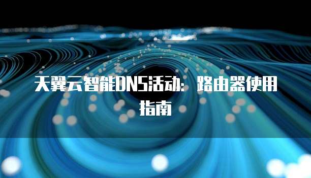 天翼云智能DNS活动:路由器使用指南