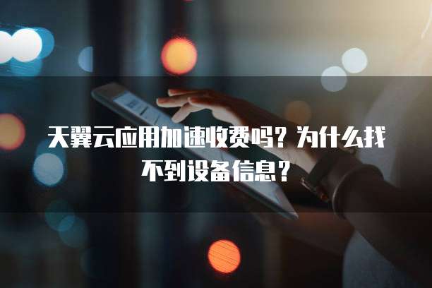 天翼云应用加速收费吗?为什么找不到设备信息?