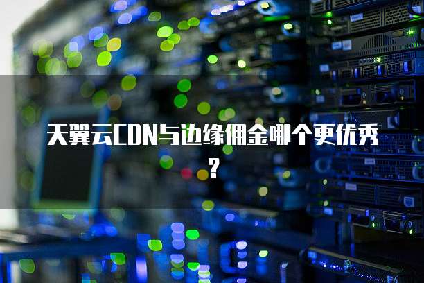 天翼云CDN与边缘佣金哪个更优秀？