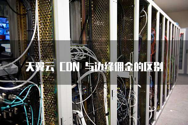 天翼云 CDN 与边缘佣金的区别