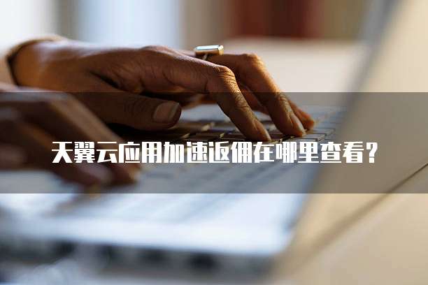 天翼云应用加速返佣在哪里查看?