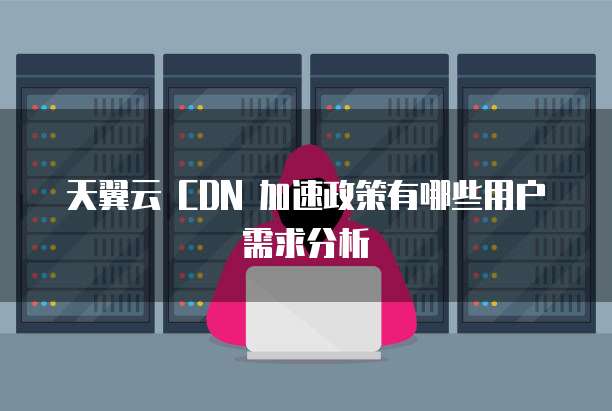 天翼云 CDN 加速政策有哪些用户需求分析
